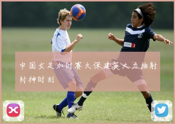 中国女足加时赛久保建英大力抽射封神时刻
