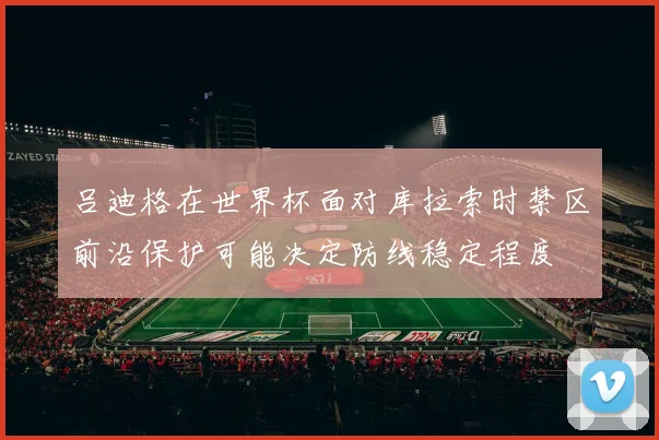 吕迪格在世界杯面对库拉索时禁区前沿保护可能决定防线稳定程度