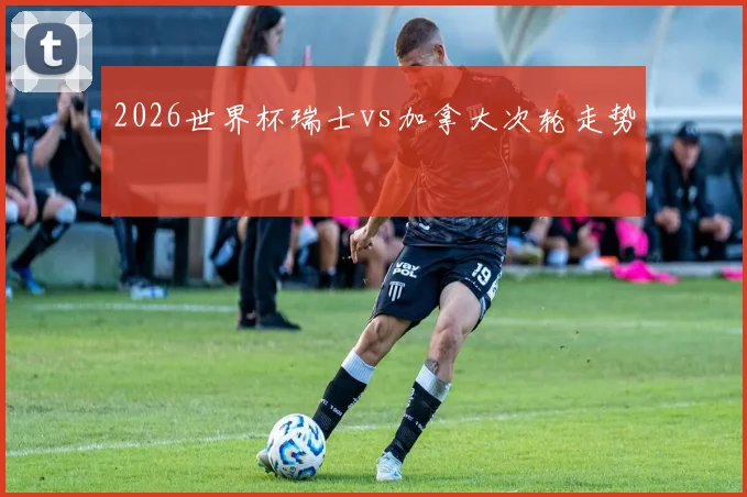 2026世界杯瑞士vs加拿大次轮走势
