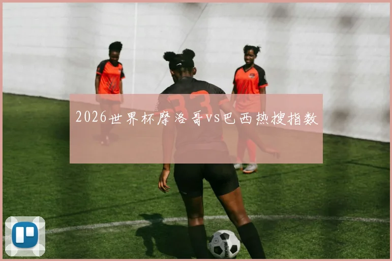 2026世界杯摩洛哥vs巴西热搜指数