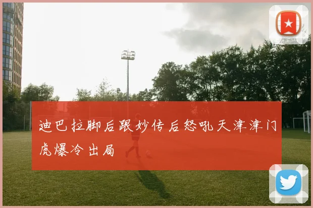 迪巴拉脚后跟妙传后怒吼天津津门虎爆冷出局
