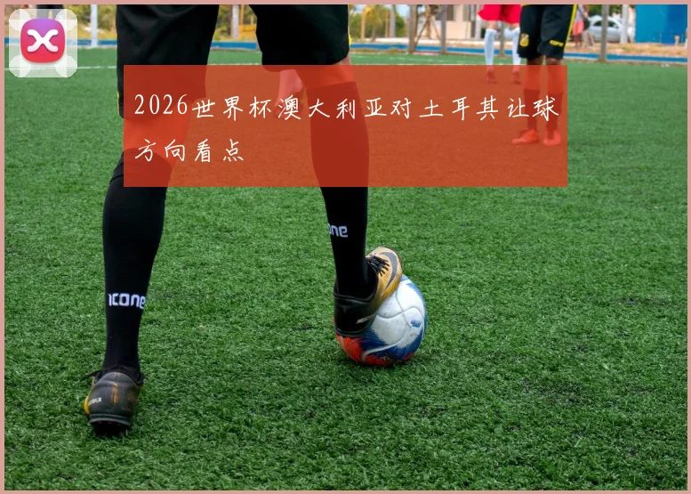 2026世界杯澳大利亚对土耳其让球方向看点