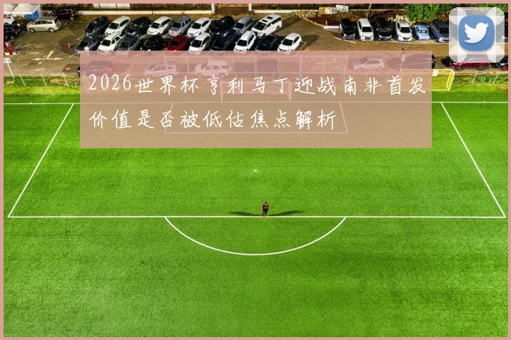 2026世界杯亨利马丁迎战南非首发价值是否被低估焦点解析