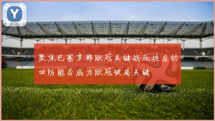 聚焦巴塞罗那欧冠关键战压迫后的回防能否成为欧冠破局关键