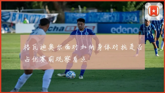 格瓦迪奥尔面对加纳身体对抗是否占优赛前观察看点