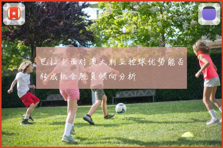 巴拉圭面对澳大利亚控球优势能否转成机会胜负倾向分析