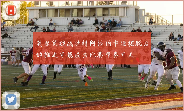 奥尔莫迎战沙特阿拉伯中场摆脱后的推进可能成为比赛节奏开关