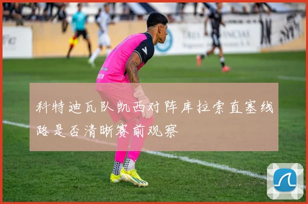 科特迪瓦队凯西对阵库拉索直塞线路是否清晰赛前观察