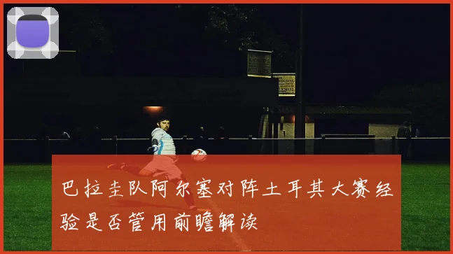 巴拉圭队阿尔塞对阵土耳其大赛经验是否管用前瞻解读