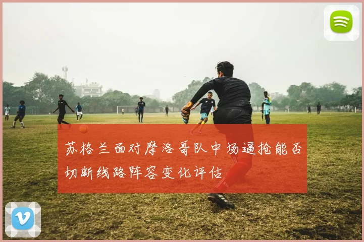 苏格兰面对摩洛哥队中场逼抢能否切断线路阵容变化评估