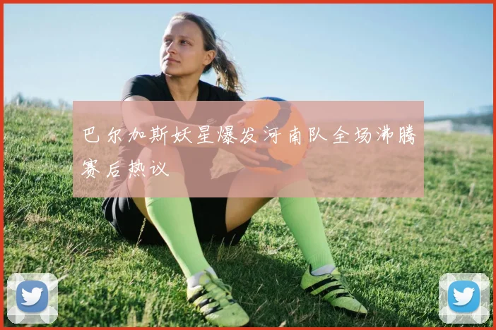 巴尔加斯妖星爆发河南队全场沸腾赛后热议