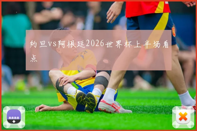 约旦vs阿根廷2026世界杯上半场看点