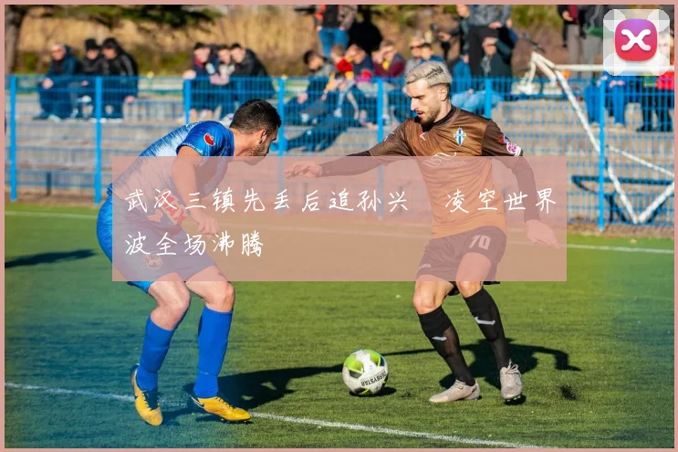 武汉三镇先丢后追孙兴慜凌空世界波全场沸腾