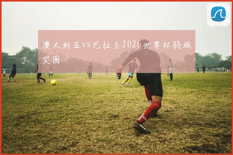 澳大利亚vs巴拉圭2026世界杯弱旅突围