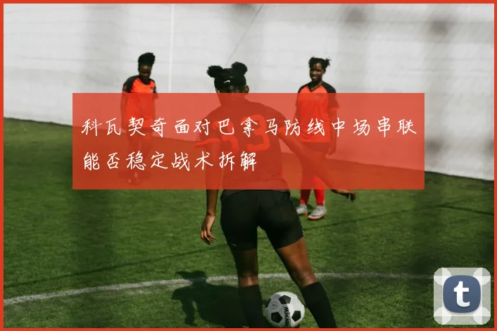 科瓦契奇面对巴拿马防线中场串联能否稳定战术拆解