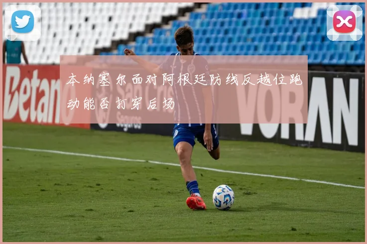 本纳塞尔面对阿根廷防线反越位跑动能否打穿后场