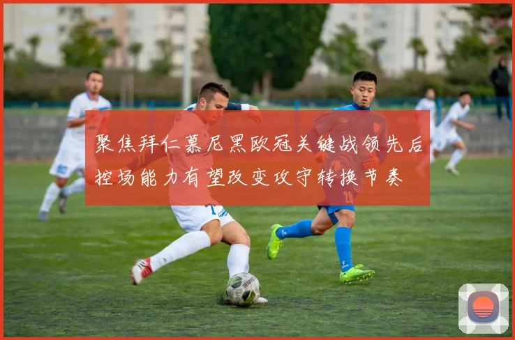 聚焦拜仁慕尼黑欧冠关键战领先后控场能力有望改变攻守转换节奏
