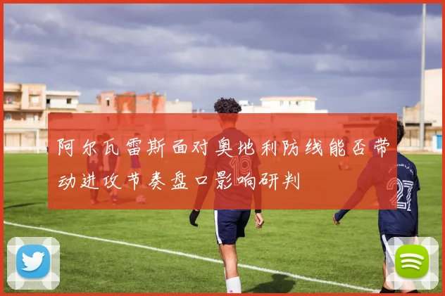 阿尔瓦雷斯面对奥地利防线能否带动进攻节奏盘口影响研判