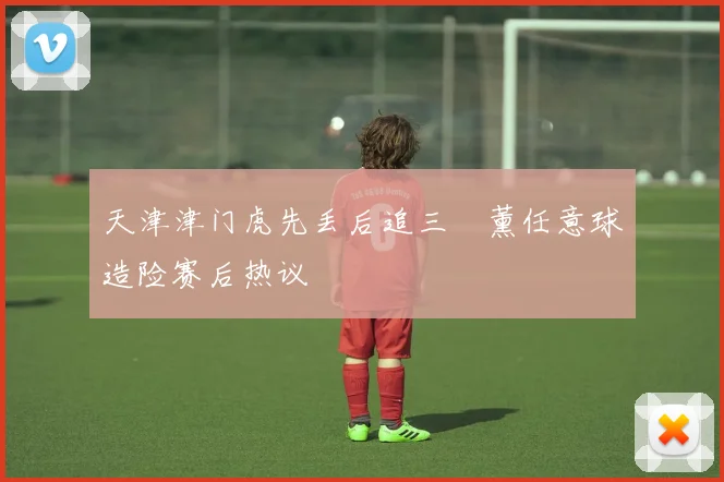 天津津门虎先丢后追三笘薰任意球造险赛后热议