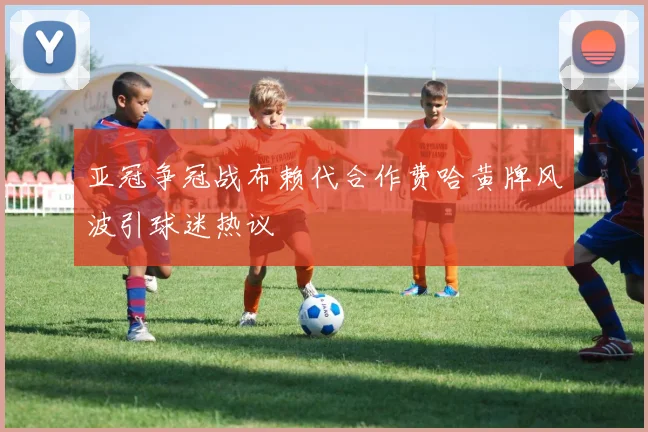 亚冠争冠战布赖代合作费哈黄牌风波引球迷热议