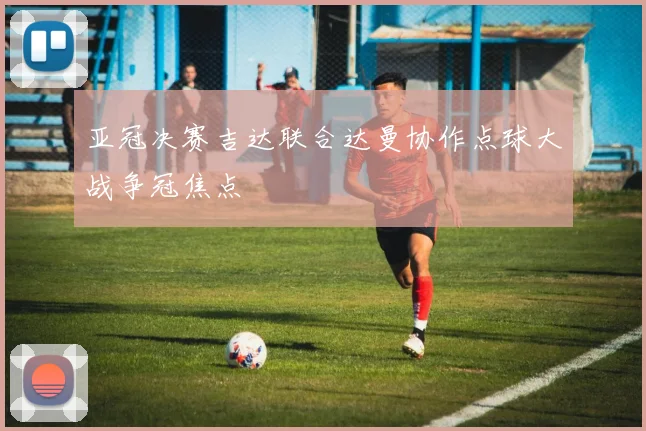 亚冠决赛吉达联合达曼协作点球大战争冠焦点
