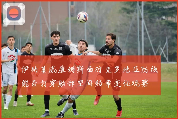 伊纳基威廉姆斯面对克罗地亚防线能否打穿肋部空间赔率变化观察
