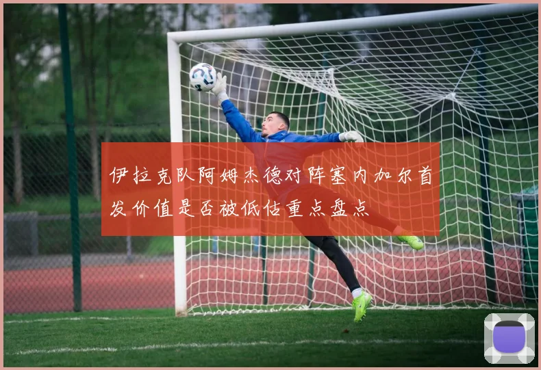 伊拉克队阿姆杰德对阵塞内加尔首发价值是否被低估重点盘点