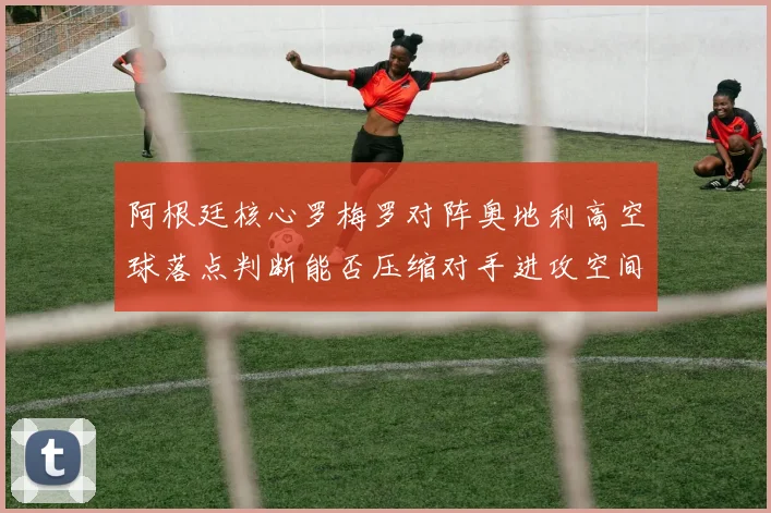 阿根廷核心罗梅罗对阵奥地利高空球落点判断能否压缩对手进攻空间