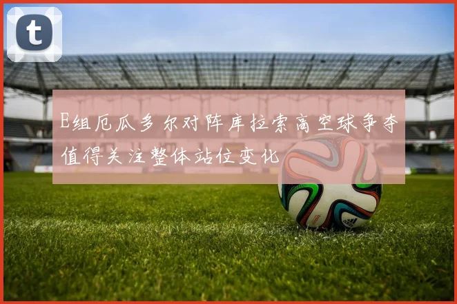 E组厄瓜多尔对阵库拉索高空球争夺值得关注整体站位变化
