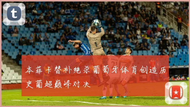 本菲卡替补绝杀葡萄牙体育创造历史葡超巅峰对决