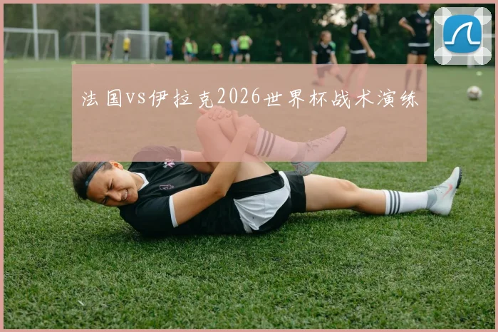 法国vs伊拉克2026世界杯战术演练