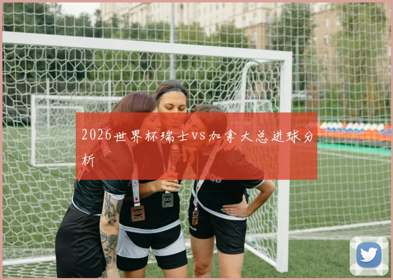 2026世界杯瑞士vs加拿大总进球分析