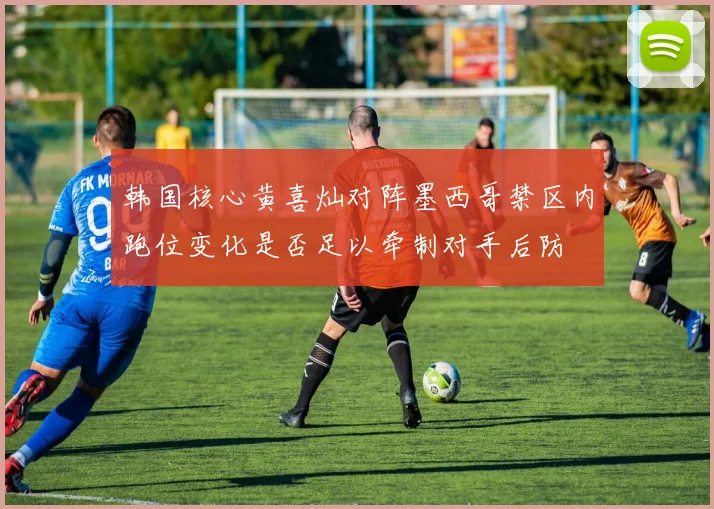 韩国核心黄喜灿对阵墨西哥禁区内跑位变化是否足以牵制对手后防