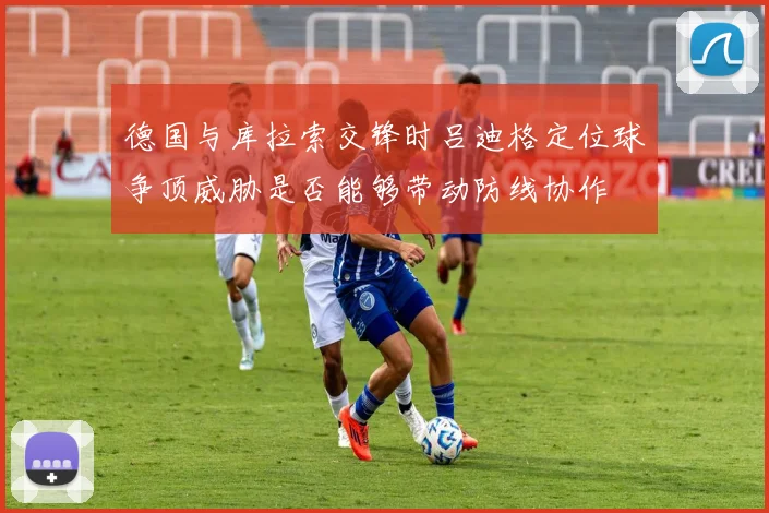 德国与库拉索交锋时吕迪格定位球争顶威胁是否能够带动防线协作