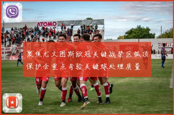 聚焦尤文图斯欧冠关键战禁区弧顶保护会重点考验关键球处理质量