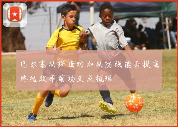 巴尔塞纳斯面对加纳防线能否提高终结效率前场支点梳理