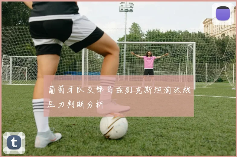葡萄牙队交锋乌兹别克斯坦淘汰线压力判断分析