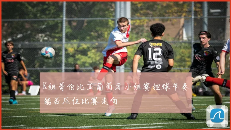 K组哥伦比亚葡萄牙小组赛控球节奏能否压住比赛走向