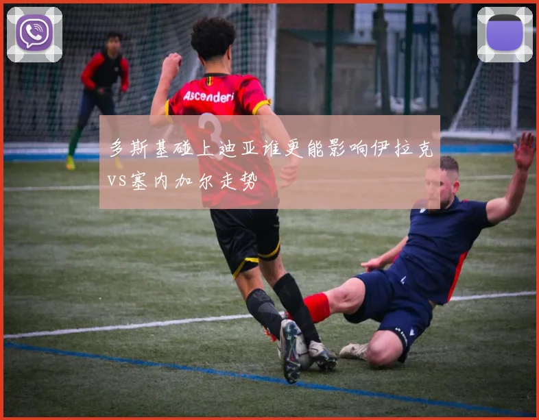 多斯基碰上迪亚谁更能影响伊拉克vs塞内加尔走势