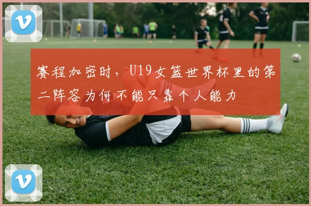 赛程加密时，U19女篮世界杯里的第二阵容为何不能只靠个人能力