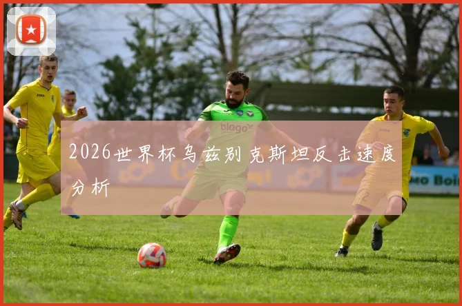 2026世界杯乌兹别克斯坦反击速度分析
