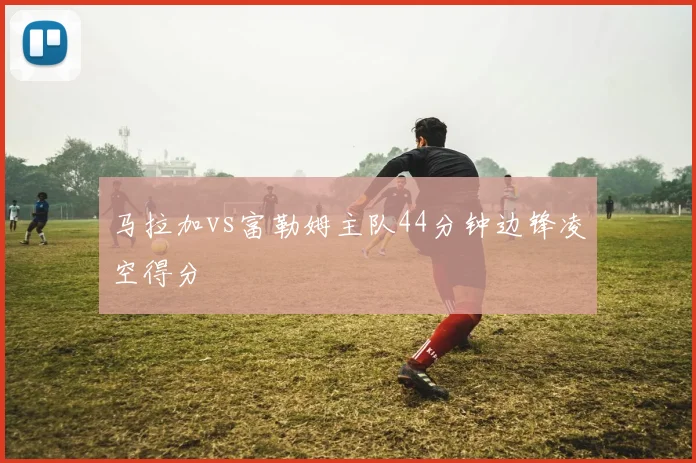 马拉加vs富勒姆主队44分钟边锋凌空得分