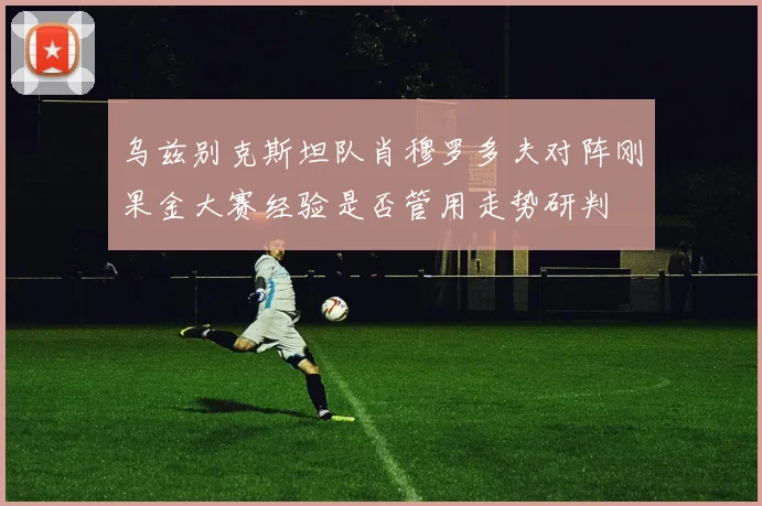 乌兹别克斯坦队肖穆罗多夫对阵刚果金大赛经验是否管用走势研判